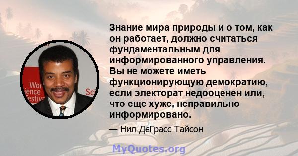 Знание мира природы и о том, как он работает, должно считаться фундаментальным для информированного управления. Вы не можете иметь функционирующую демократию, если электорат недооценен или, что еще хуже, неправильно