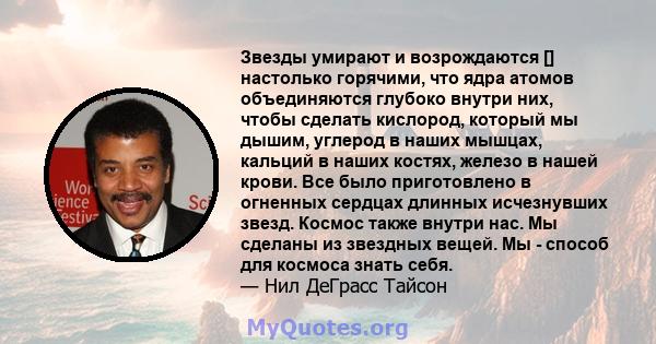 Звезды умирают и возрождаются [] настолько горячими, что ядра атомов объединяются глубоко внутри них, чтобы сделать кислород, который мы дышим, углерод в наших мышцах, кальций в наших костях, железо в нашей крови. Все