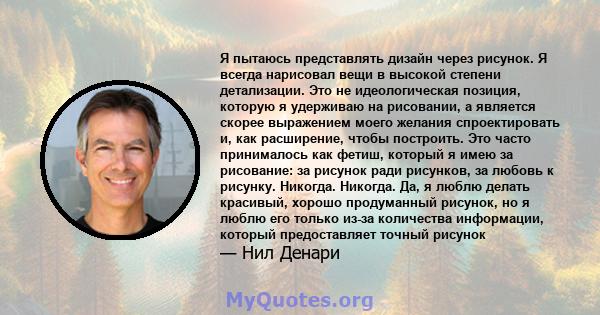 Я пытаюсь представлять дизайн через рисунок. Я всегда нарисовал вещи в высокой степени детализации. Это не идеологическая позиция, которую я удерживаю на рисовании, а является скорее выражением моего желания