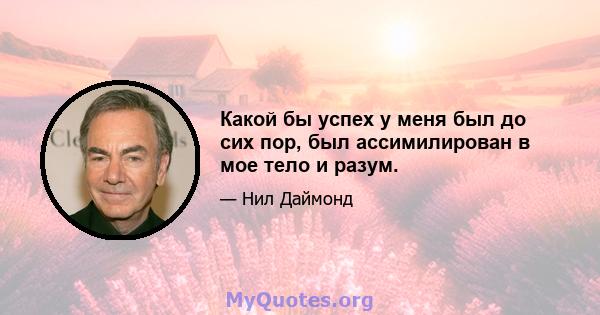 Какой бы успех у меня был до сих пор, был ассимилирован в мое тело и разум.