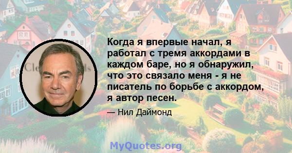 Когда я впервые начал, я работал с тремя аккордами в каждом баре, но я обнаружил, что это связало меня - я не писатель по борьбе с аккордом, я автор песен.