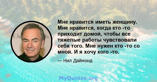 Мне нравится иметь женщину. Мне нравится, когда кто -то приходит домой, чтобы все тяжелые работы чувствовали себя того. Мне нужен кто -то со мной. И я хочу кого -то.