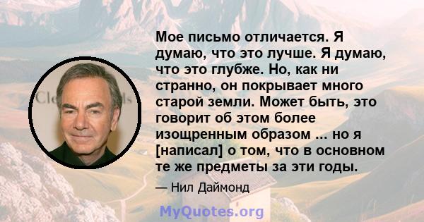 Мое письмо отличается. Я думаю, что это лучше. Я думаю, что это глубже. Но, как ни странно, он покрывает много старой земли. Может быть, это говорит об этом более изощренным образом ... но я [написал] о том, что в