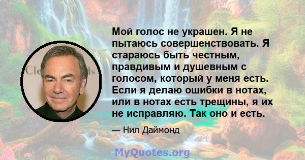 Мой голос не украшен. Я не пытаюсь совершенствовать. Я стараюсь быть честным, правдивым и душевным с голосом, который у меня есть. Если я делаю ошибки в нотах, или в нотах есть трещины, я их не исправляю. Так оно и есть.