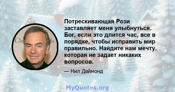 Потрескивающая Рози заставляет меня улыбнуться. Бог, если это длится час, все в порядке, чтобы исправить мир правильно. Найдите нам мечту, которая не задает никаких вопросов.