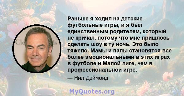 Раньше я ходил на детские футбольные игры, и я был единственным родителем, который не кричал, потому что мне пришлось сделать шоу в ту ночь. Это было тяжело. Мамы и папы становятся все более эмоциональными в этих играх