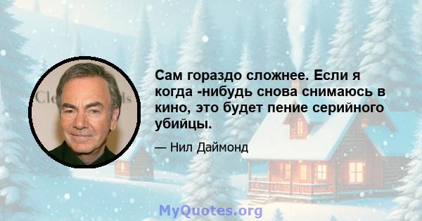 Сам гораздо сложнее. Если я когда -нибудь снова снимаюсь в кино, это будет пение серийного убийцы.