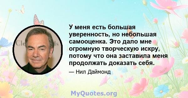 У меня есть большая уверенность, но небольшая самооценка. Это дало мне огромную творческую искру, потому что она заставила меня продолжать доказать себя.