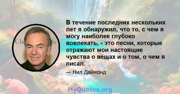 В течение последних нескольких лет я обнаружил, что то, с чем я могу наиболее глубоко вовлекать, - это песни, которые отражают мои настоящие чувства о вещах и о том, о чем я писал.