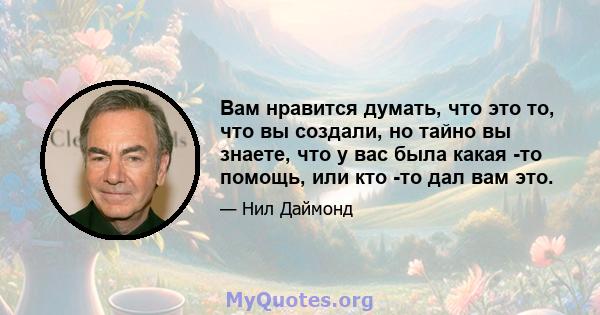 Вам нравится думать, что это то, что вы создали, но тайно вы знаете, что у вас была какая -то помощь, или кто -то дал вам это.