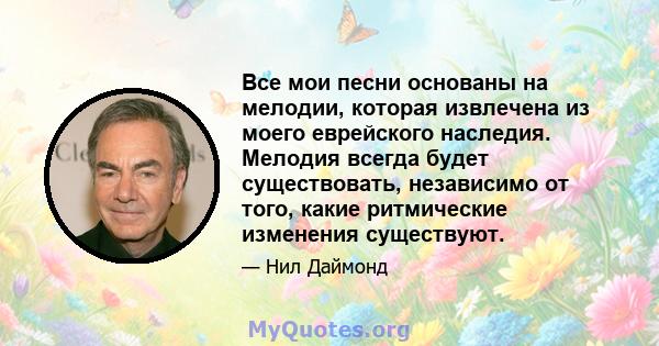 Все мои песни основаны на мелодии, которая извлечена из моего еврейского наследия. Мелодия всегда будет существовать, независимо от того, какие ритмические изменения существуют.