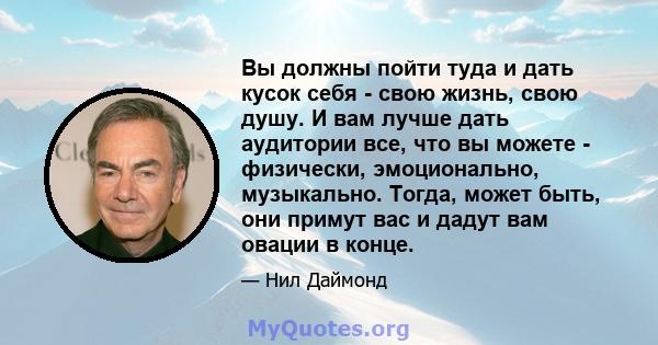 Вы должны пойти туда и дать кусок себя - свою жизнь, свою душу. И вам лучше дать аудитории все, что вы можете - физически, эмоционально, музыкально. Тогда, может быть, они примут вас и дадут вам овации в конце.