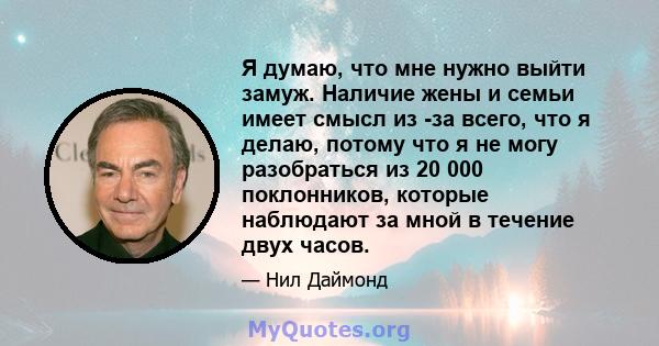 Я думаю, что мне нужно выйти замуж. Наличие жены и семьи имеет смысл из -за всего, что я делаю, потому что я не могу разобраться из 20 000 поклонников, которые наблюдают за мной в течение двух часов.