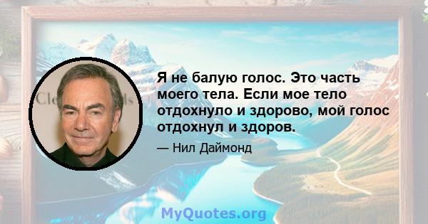 Я не балую голос. Это часть моего тела. Если мое тело отдохнуло и здорово, мой голос отдохнул и здоров.