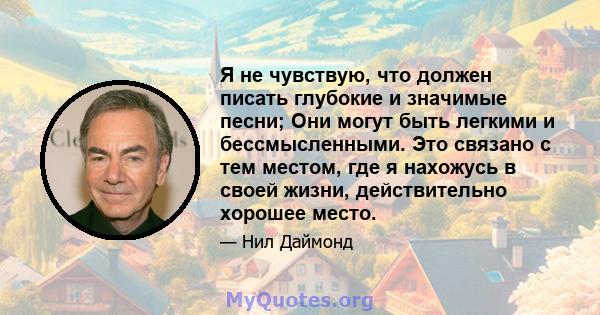 Я не чувствую, что должен писать глубокие и значимые песни; Они могут быть легкими и бессмысленными. Это связано с тем местом, где я нахожусь в своей жизни, действительно хорошее место.