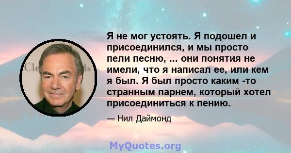 Я не мог устоять. Я подошел и присоединился, и мы просто пели песню, ... они понятия не имели, что я написал ее, или кем я был. Я был просто каким -то странным парнем, который хотел присоединиться к пению.