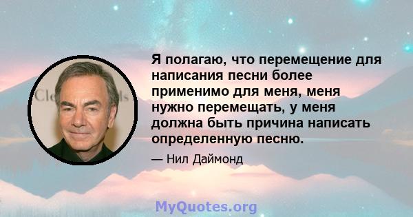 Я полагаю, что перемещение для написания песни более применимо для меня, меня нужно перемещать, у меня должна быть причина написать определенную песню.