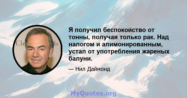 Я получил беспокойство от тонны, получая только рак. Над налогом и алимонированным, устал от употребления жареных балуни.