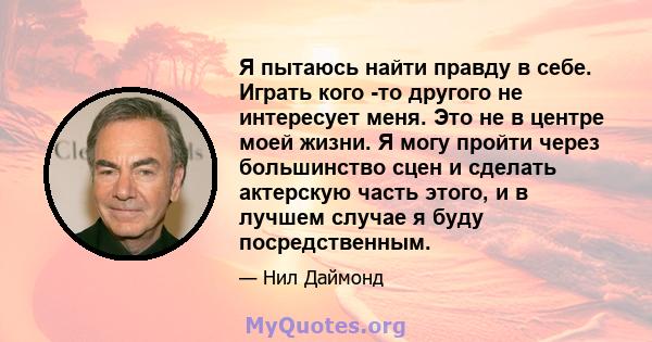 Я пытаюсь найти правду в себе. Играть кого -то другого не интересует меня. Это не в центре моей жизни. Я могу пройти через большинство сцен и сделать актерскую часть этого, и в лучшем случае я буду посредственным.