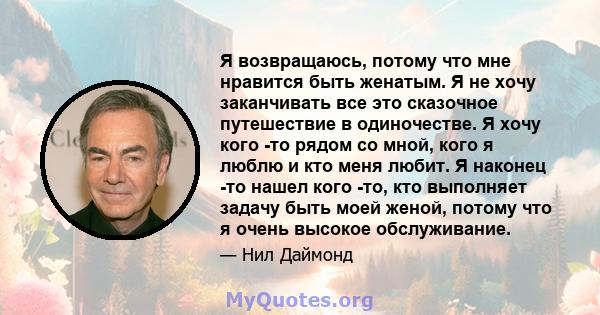 Я возвращаюсь, потому что мне нравится быть женатым. Я не хочу заканчивать все это сказочное путешествие в одиночестве. Я хочу кого -то рядом со мной, кого я люблю и кто меня любит. Я наконец -то нашел кого -то, кто