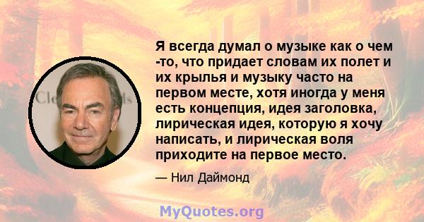 Я всегда думал о музыке как о чем -то, что придает словам их полет и их крылья и музыку часто на первом месте, хотя иногда у меня есть концепция, идея заголовка, лирическая идея, которую я хочу написать, и лирическая