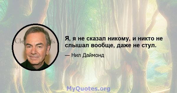 Я, я не сказал никому, и никто не слышал вообще, даже не стул.