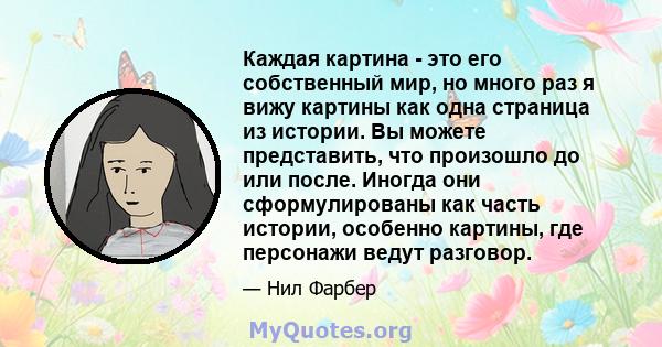 Каждая картина - это его собственный мир, но много раз я вижу картины как одна страница из истории. Вы можете представить, что произошло до или после. Иногда они сформулированы как часть истории, особенно картины, где