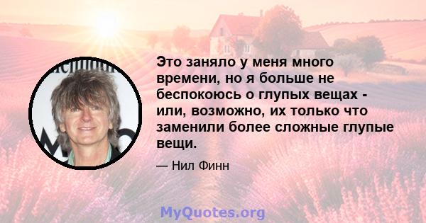 Это заняло у меня много времени, но я больше не беспокоюсь о глупых вещах - или, возможно, их только что заменили более сложные глупые вещи.