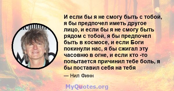 И если бы я не смогу быть с тобой, я бы предпочел иметь другое лицо, и если бы я не смогу быть рядом с тобой, я бы предпочел быть в космосе, и если Боги покинули нас, я бы сжигал эту часовню в огне, и если кто -то