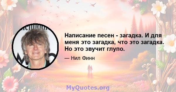 Написание песен - загадка. И для меня это загадка, что это загадка. Но это звучит глупо.