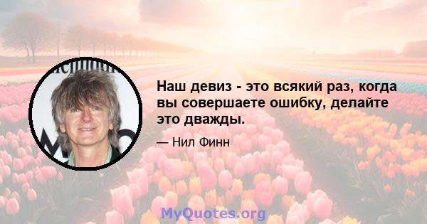 Наш девиз - это всякий раз, когда вы совершаете ошибку, делайте это дважды.