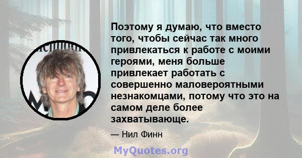 Поэтому я думаю, что вместо того, чтобы сейчас так много привлекаться к работе с моими героями, меня больше привлекает работать с совершенно маловероятными незнакомцами, потому что это на самом деле более захватывающе.