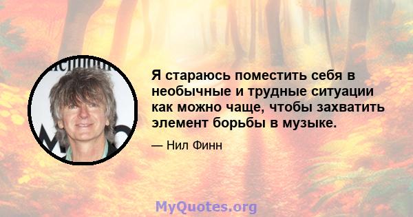 Я стараюсь поместить себя в необычные и трудные ситуации как можно чаще, чтобы захватить элемент борьбы в музыке.