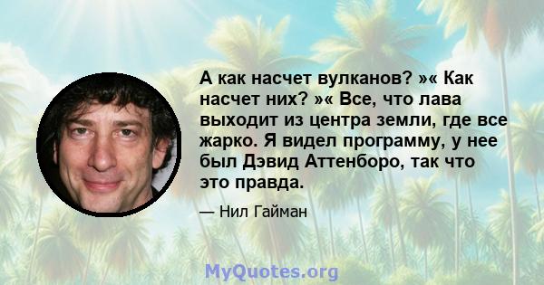 А как насчет вулканов? »« Как насчет них? »« Все, что лава выходит из центра земли, где все жарко. Я видел программу, у нее был Дэвид Аттенборо, так что это правда.