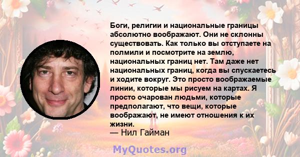 Боги, религии и национальные границы абсолютно воображают. Они не склонны существовать. Как только вы отступаете на полмили и посмотрите на землю, национальных границ нет. Там даже нет национальных границ, когда вы