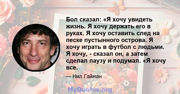 Бол сказал: «Я хочу увидеть жизнь. Я хочу держать его в руках. Я хочу оставить след на песке пустынного острова. Я хочу играть в футбол с людьми. Я хочу, - сказал он, а затем сделал паузу и подумал. «Я хочу все.