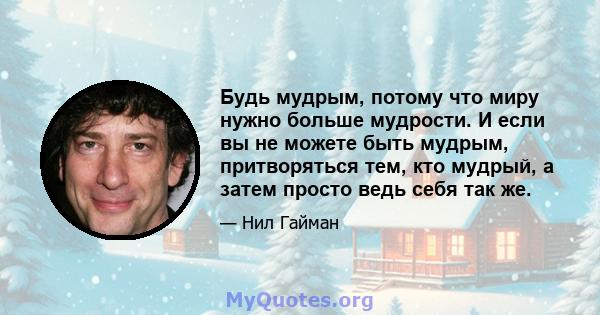 Будь мудрым, потому что миру нужно больше мудрости. И если вы не можете быть мудрым, притворяться тем, кто мудрый, а затем просто ведь себя так же.