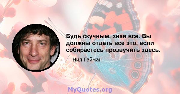 Будь скучным, зная все. Вы должны отдать все это, если собираетесь прозвучить здесь.