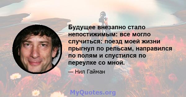 Будущее внезапно стало непостижимым: все могло случиться: поезд моей жизни прыгнул по рельсам, направился по полям и спустился по переулке со мной.