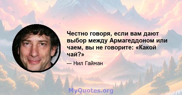 Честно говоря, если вам дают выбор между Армагеддоном или чаем, вы не говорите: «Какой чай?»