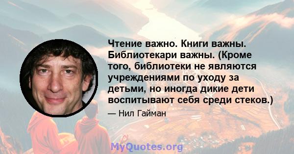 Чтение важно. Книги важны. Библиотекари важны. (Кроме того, библиотеки не являются учреждениями по уходу за детьми, но иногда дикие дети воспитывают себя среди стеков.)