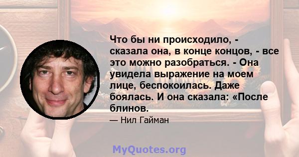 Что бы ни происходило, - сказала она, в конце концов, - все это можно разобраться. - Она увидела выражение на моем лице, беспокоилась. Даже боялась. И она сказала: «После блинов.