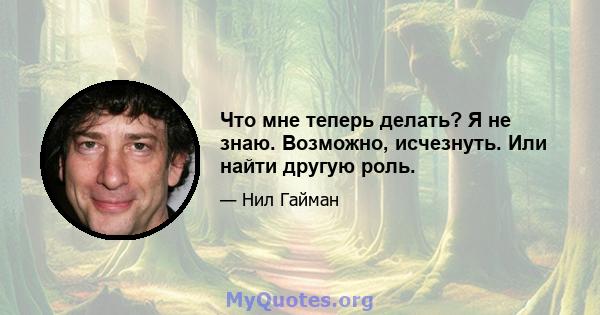 Что мне теперь делать? Я не знаю. Возможно, исчезнуть. Или найти другую роль.