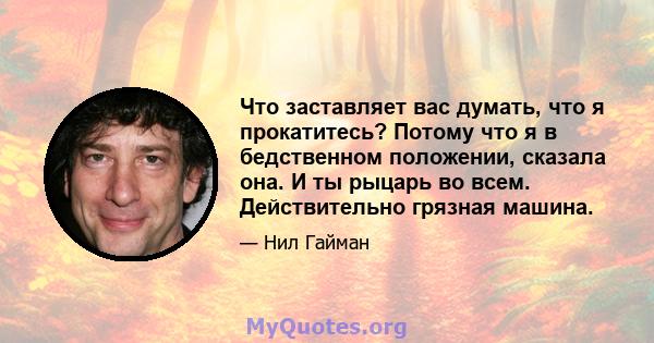 Что заставляет вас думать, что я прокатитесь? Потому что я в бедственном положении, сказала она. И ты рыцарь во всем. Действительно грязная машина.