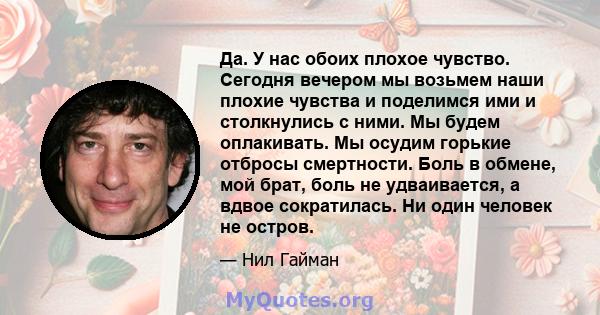 Да. У нас обоих плохое чувство. Сегодня вечером мы возьмем наши плохие чувства и поделимся ими и столкнулись с ними. Мы будем оплакивать. Мы осудим горькие отбросы смертности. Боль в обмене, мой брат, боль не