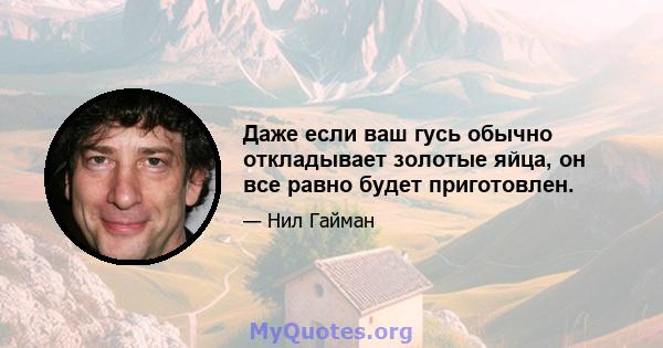 Даже если ваш гусь обычно откладывает золотые яйца, он все равно будет приготовлен.