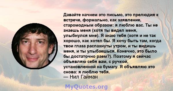 Давайте начнем это письмо, это прелюдия к встрече, формально, как заявление, старомодным образом: я люблю вас. Ты не знаешь меня (хотя ты видел меня, улыбнулся мне). Я знаю тебя (хотя и не так хорошо, как хотел бы. Я