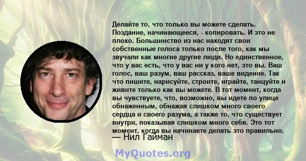 Делайте то, что только вы можете сделать. Поздание, начинающееся, - копировать. И это не плохо. Большинство из нас находят свои собственные голоса только после того, как мы звучали как многие другие люди. Но