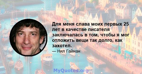 Для меня слава моих первых 25 лет в качестве писателя заключалась в том, чтобы я мог отложить вещи так долго, как захотел.