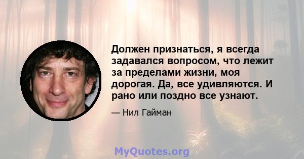 Должен признаться, я всегда задавался вопросом, что лежит за пределами жизни, моя дорогая. Да, все удивляются. И рано или поздно все узнают.